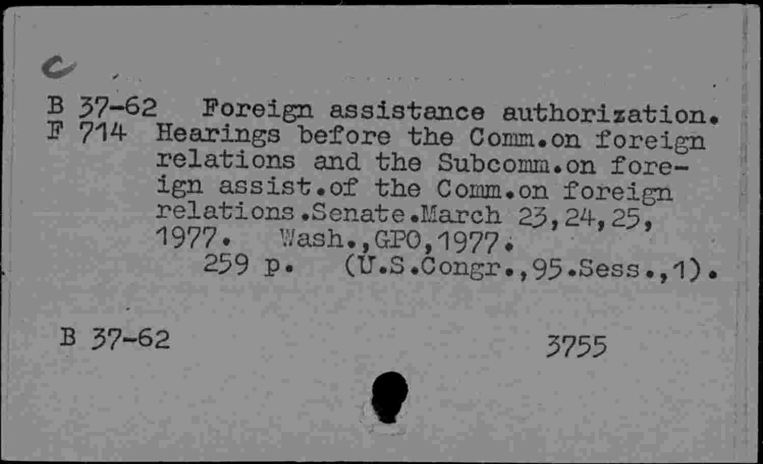 ﻿B 57-62 Foreign assistance authorization F 714 Hearings before the Comm.on foreign relations and. the Subcomm.on foreign assist.of the Comm.on foreign relations.Senate.March 23,24,25. 1977.	Wash.,GPO,19774
259 p. (U.S.Congr.,95.Sess.,l)
B 37-62
3755